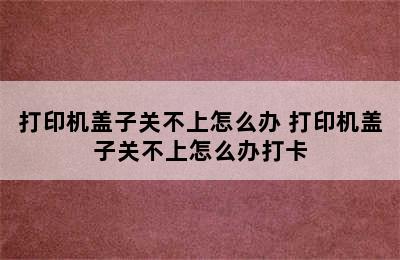 打印机盖子关不上怎么办 打印机盖子关不上怎么办打卡